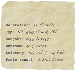 

Hersteller: 2x HondaTyp: NT 650 Hawk GTBaujahr: 1988 & 1989
Hubraum: 650 ccm
Leistung: 50 PS / 37 kWPreis (zus.): 2.750 Euro