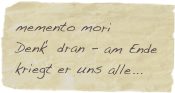memento mori
Denk‘ dran - am Ende kriegt er uns alle...